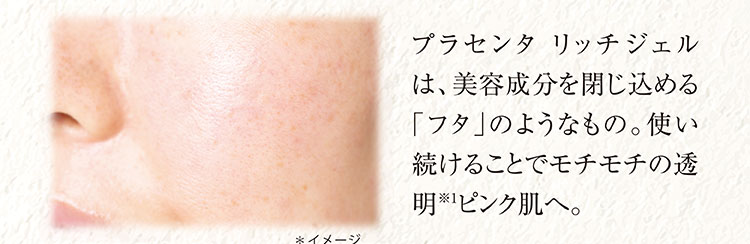 プラセンタ リッチジェルは、美容成分を閉じ込める「フタ」のようなもの。使い続けることでモチモチの透明※1　ピンク肌へ。